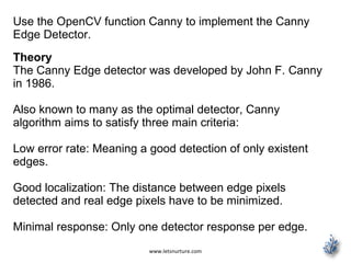 www.letsnurture.com
Use the OpenCV function Canny to implement the Canny
Edge Detector.
Theory
The Canny Edge detector was developed by John F. Canny
in 1986.
Also known to many as the optimal detector, Canny
algorithm aims to satisfy three main criteria:
Low error rate: Meaning a good detection of only existent
edges.
Good localization: The distance between edge pixels
detected and real edge pixels have to be minimized.
Minimal response: Only one detector response per edge.
 