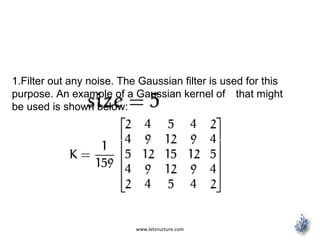 www.letsnurture.com
1.Filter out any noise. The Gaussian filter is used for this
purpose. An example of a Gaussian kernel of that might
be used is shown below:
 