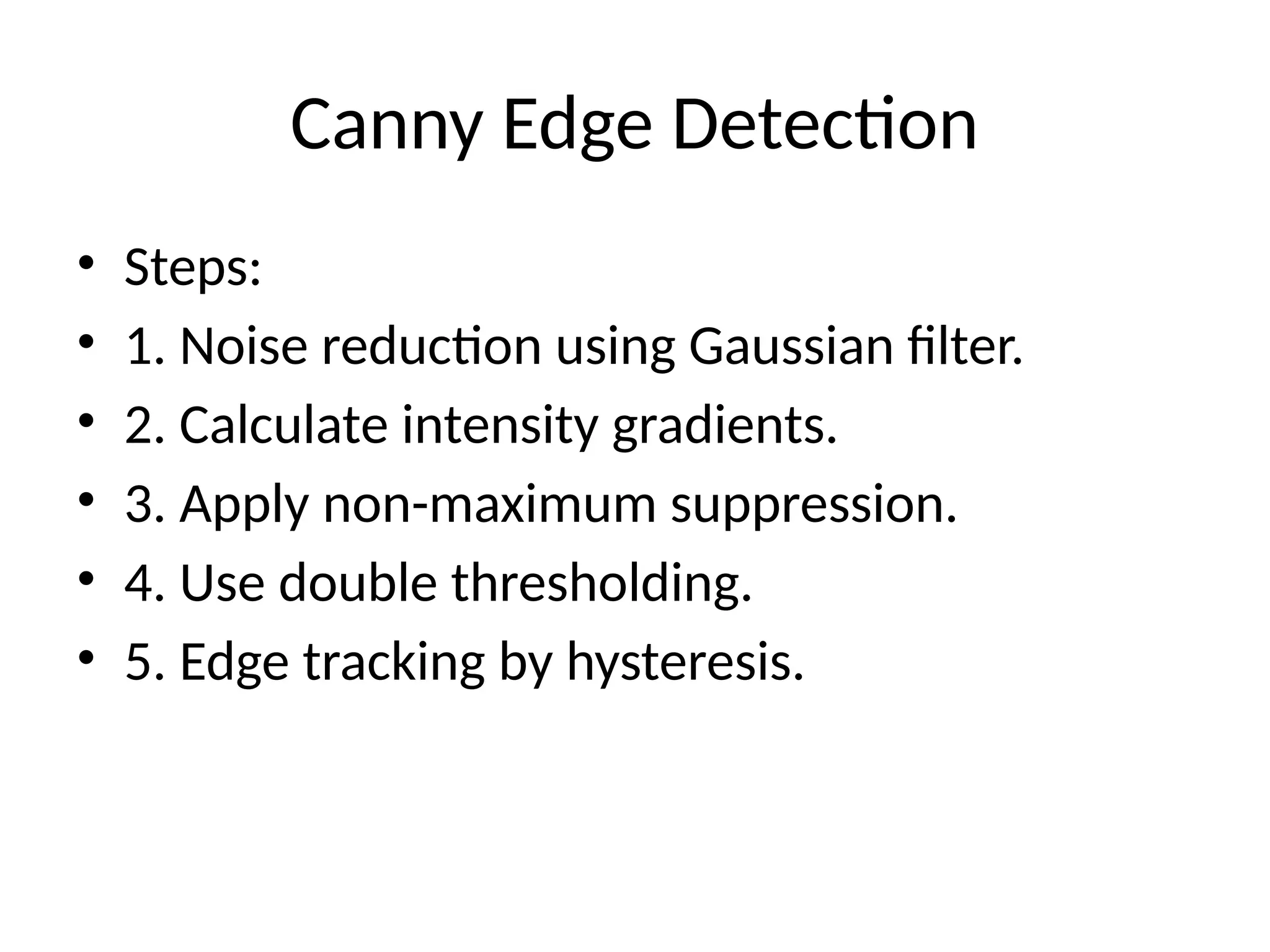 Canny Edge Detection • Steps: • 1. Noise reduction using Gaussian filter. • 2. Calculate intensity gradients. • 3. Apply non-maximum suppression. • 4. Use double thresholding. • 5. Edge tracking by hysteresis. 