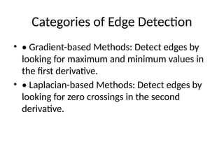 Categories of Edge Detection
• • Gradient-based Methods: Detect edges by
looking for maximum and minimum values in
the first derivative.
• • Laplacian-based Methods: Detect edges by
looking for zero crossings in the second
derivative.
 
