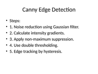 Canny Edge Detection
• Steps:
• 1. Noise reduction using Gaussian filter.
• 2. Calculate intensity gradients.
• 3. Apply non-maximum suppression.
• 4. Use double thresholding.
• 5. Edge tracking by hysteresis.
 