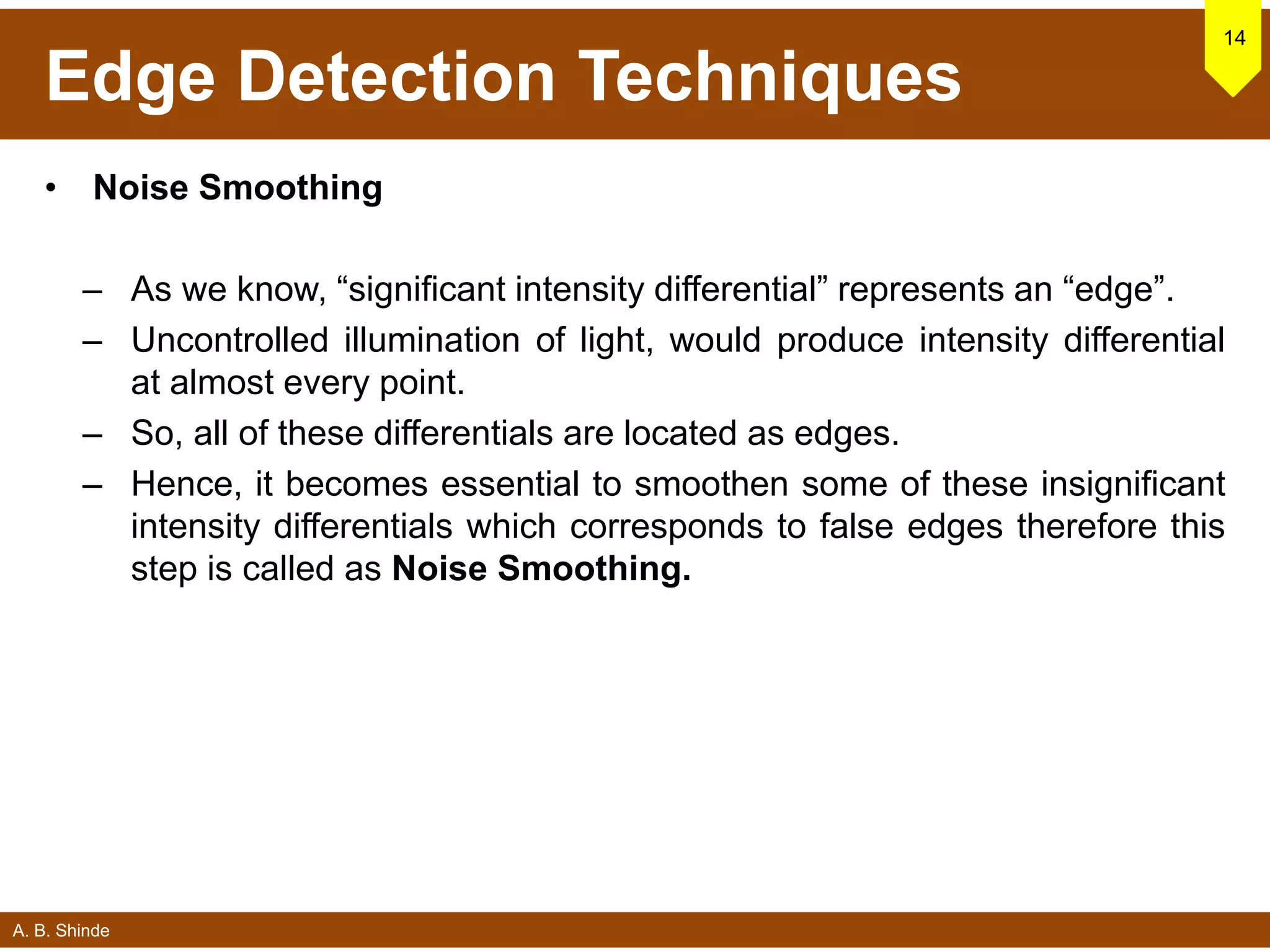 A. B. Shinde
Edge Detection Techniques
• Noise Smoothing
– As we know, “significant intensity differential” represents an “edge”.
– Uncontrolled illumination of light, would produce intensity differential
at almost every point.
– So, all of these differentials are located as edges.
– Hence, it becomes essential to smoothen some of these insignificant
intensity differentials which corresponds to false edges therefore this
step is called as Noise Smoothing.
14
 