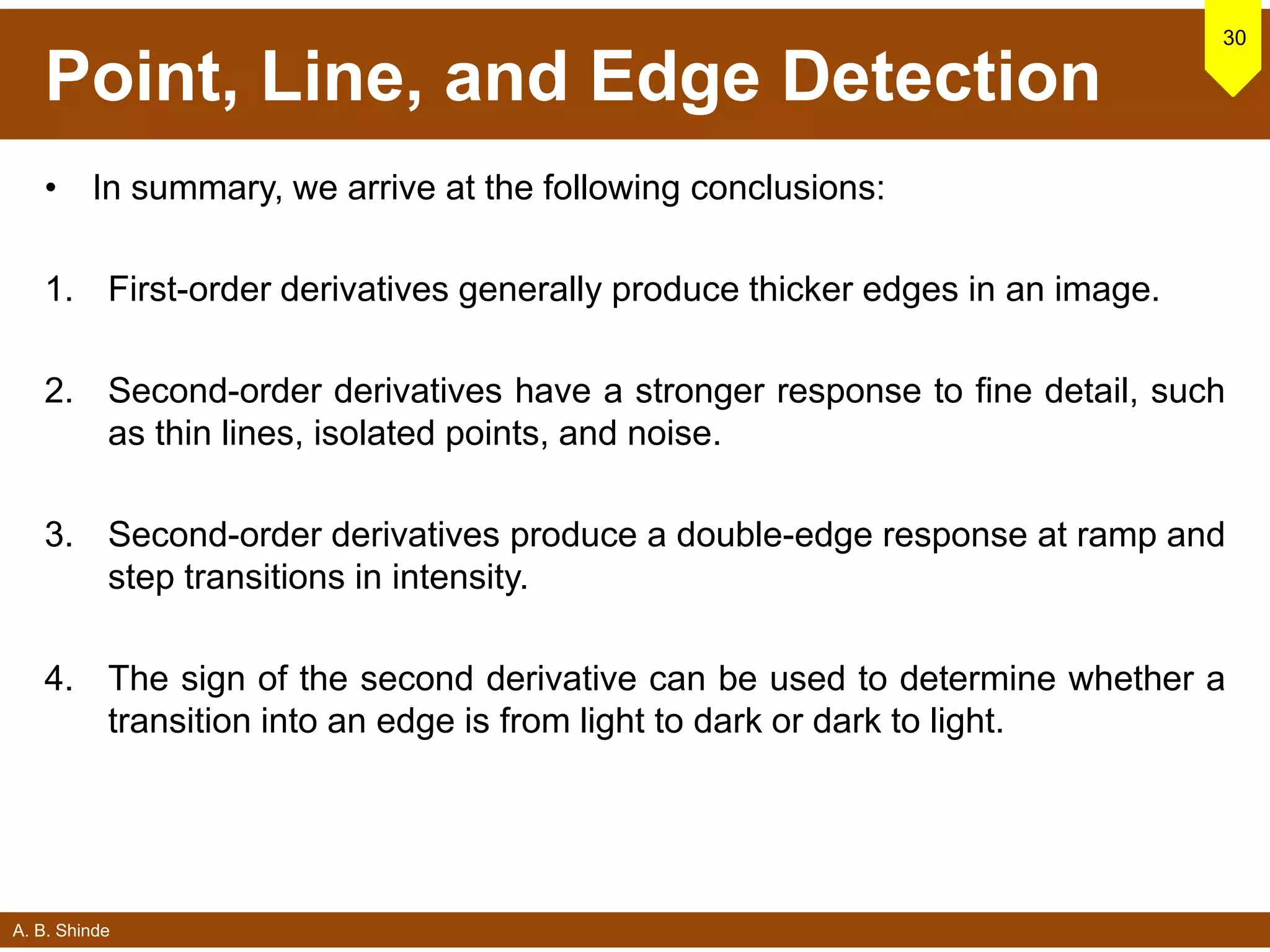 A. B. Shinde
Point, Line, and Edge Detection
• In summary, we arrive at the following conclusions:
1. First-order derivatives generally produce thicker edges in an image.
2. Second-order derivatives have a stronger response to fine detail, such
as thin lines, isolated points, and noise.
3. Second-order derivatives produce a double-edge response at ramp and
step transitions in intensity.
4. The sign of the second derivative can be used to determine whether a
transition into an edge is from light to dark or dark to light.
30
 