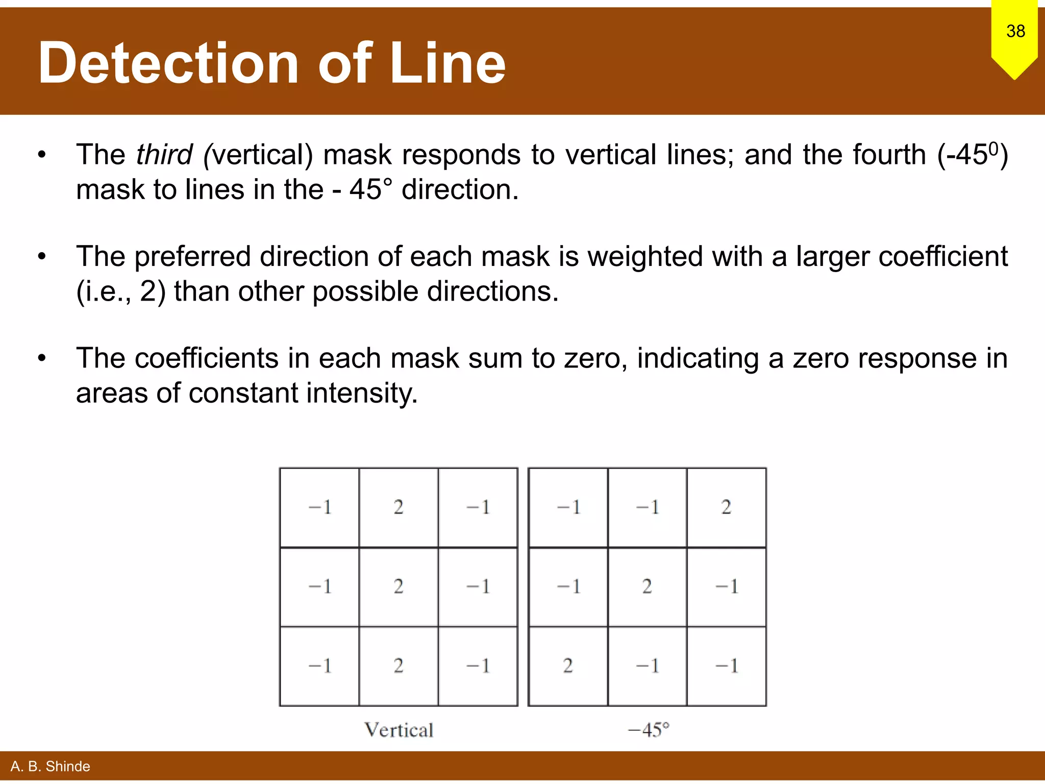 A. B. Shinde
Detection of Line
38
• The third (vertical) mask responds to vertical lines; and the fourth (-450)
mask to lines in the - 45° direction.
• The preferred direction of each mask is weighted with a larger coefficient
(i.e., 2) than other possible directions.
• The coefficients in each mask sum to zero, indicating a zero response in
areas of constant intensity.
 