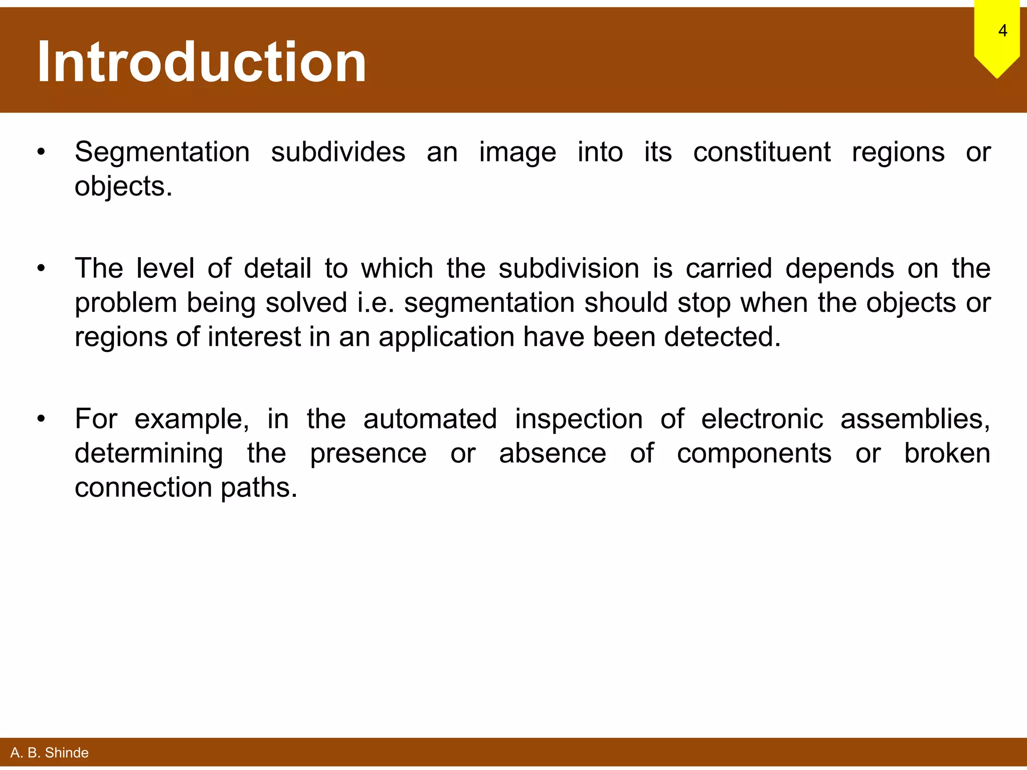 A. B. Shinde
Introduction
• Segmentation subdivides an image into its constituent regions or
objects.
• The level of detail to which the subdivision is carried depends on the
problem being solved i.e. segmentation should stop when the objects or
regions of interest in an application have been detected.
• For example, in the automated inspection of electronic assemblies,
determining the presence or absence of components or broken
connection paths.
4
 