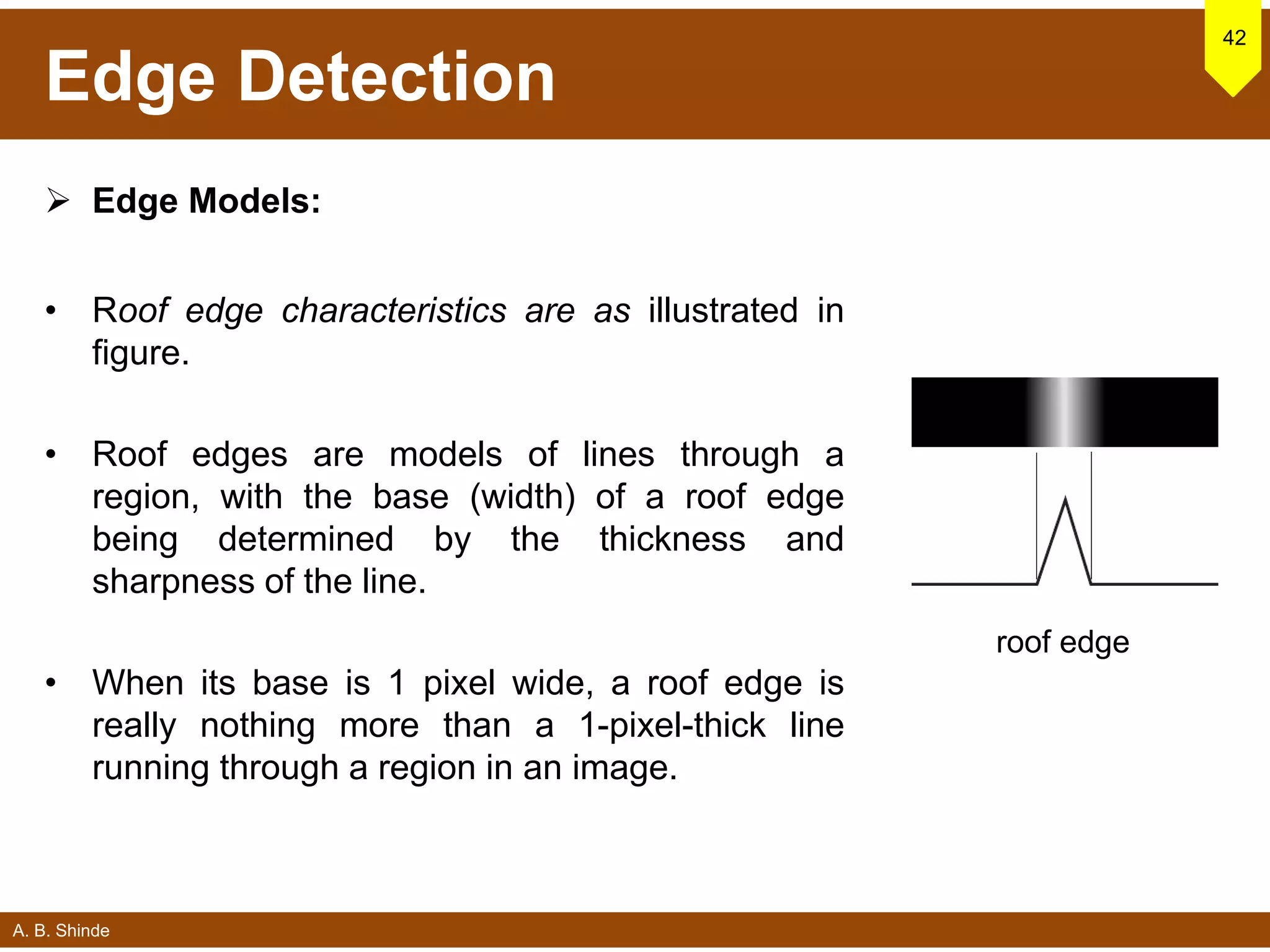 A. B. Shinde
Edge Detection
 Edge Models:
• Roof edge characteristics are as illustrated in
figure.
• Roof edges are models of lines through a
region, with the base (width) of a roof edge
being determined by the thickness and
sharpness of the line.
• When its base is 1 pixel wide, a roof edge is
really nothing more than a 1-pixel-thick line
running through a region in an image.
42
roof edge
 