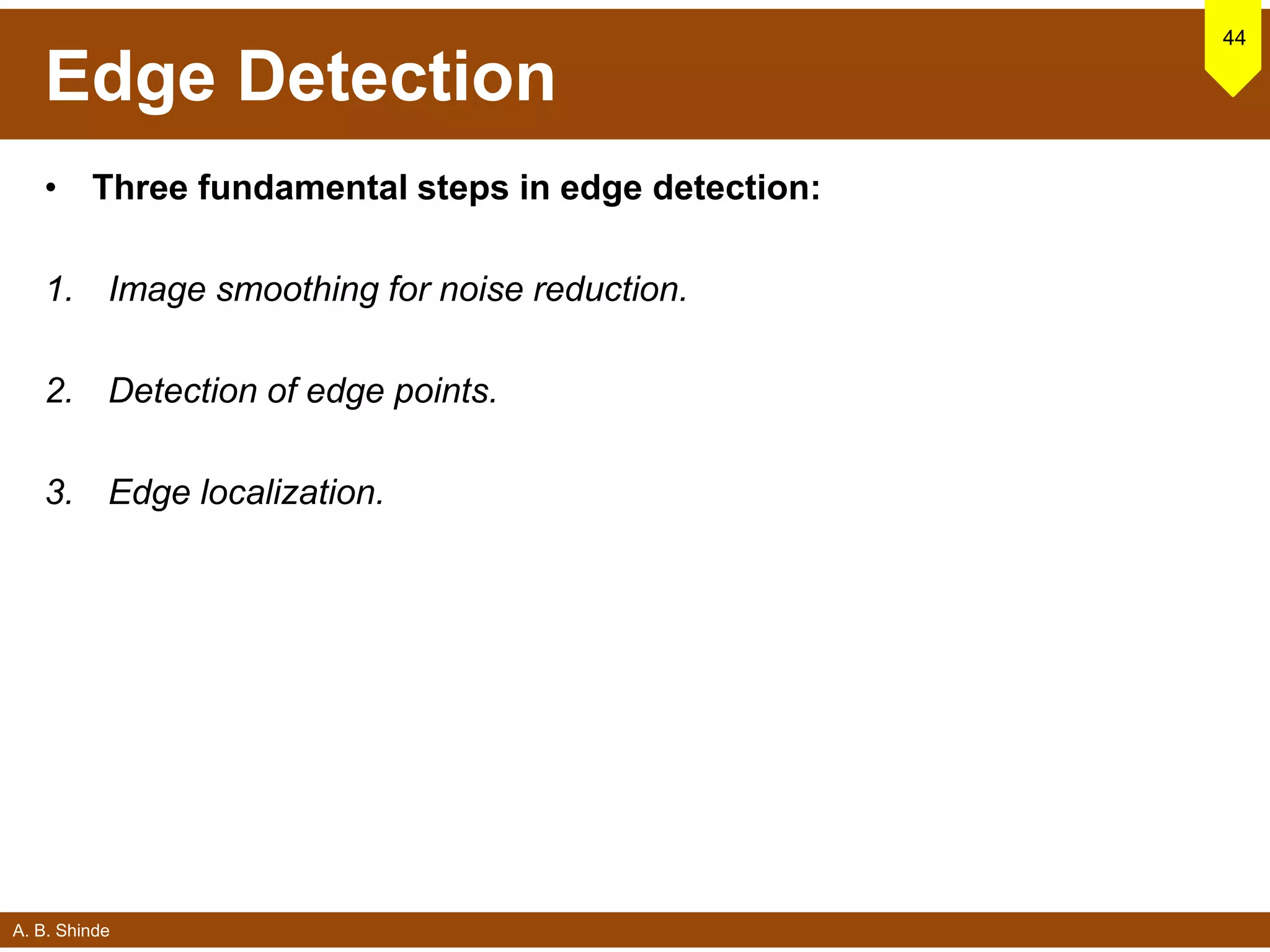 A. B. Shinde
Edge Detection
• Three fundamental steps in edge detection:
1. Image smoothing for noise reduction.
2. Detection of edge points.
3. Edge localization.
44
 