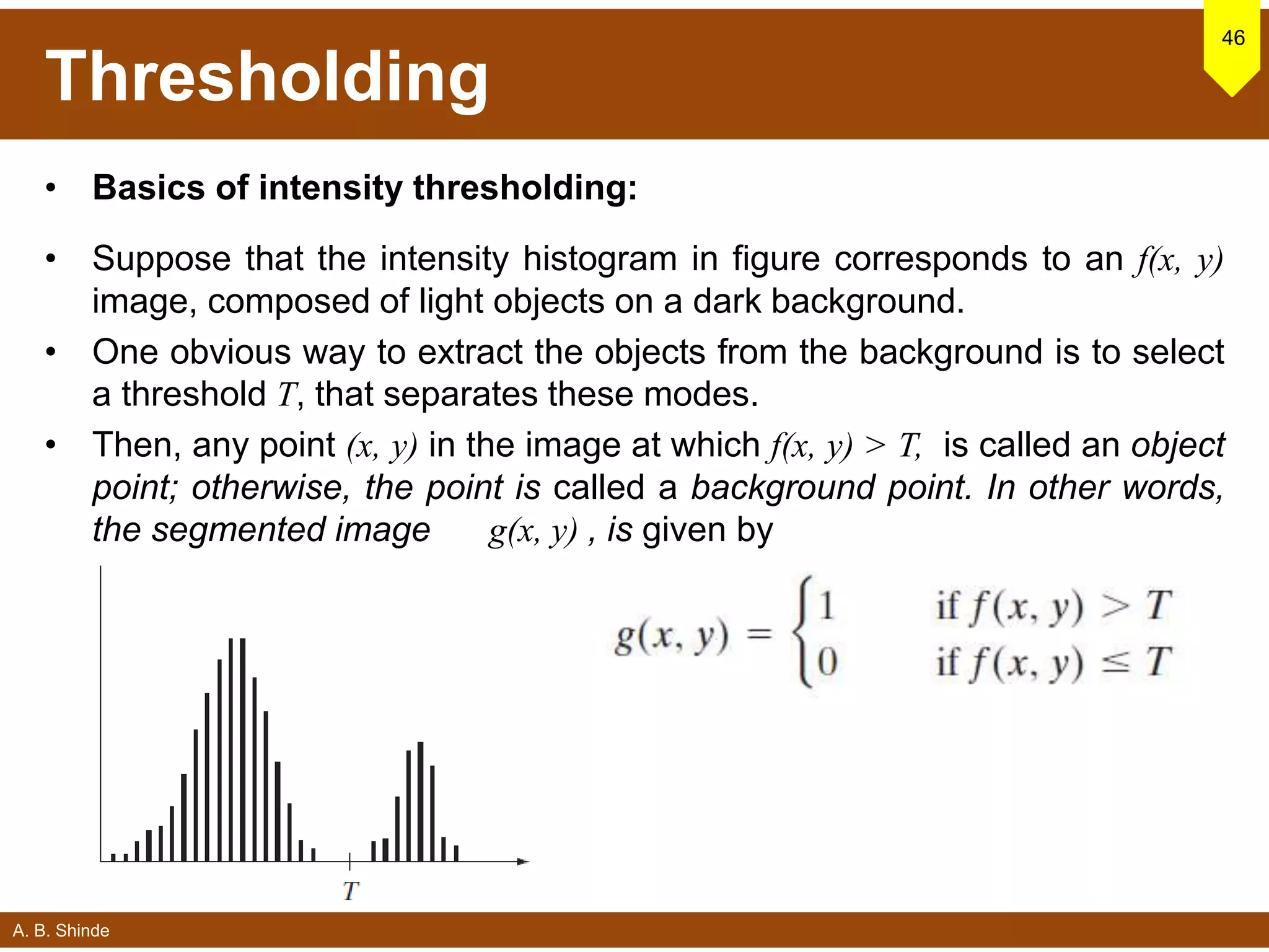 A. B. Shinde
Thresholding
• Basics of intensity thresholding:
• Suppose that the intensity histogram in figure corresponds to an f(x, y)
image, composed of light objects on a dark background.
• One obvious way to extract the objects from the background is to select
a threshold T, that separates these modes.
• Then, any point (x, y) in the image at which f(x, y) > T, is called an object
point; otherwise, the point is called a background point. In other words,
the segmented image g(x, y) , is given by
46
 