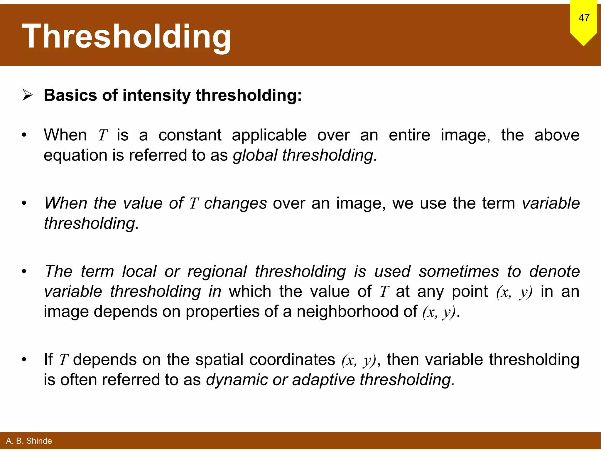 A. B. Shinde
Thresholding
 Basics of intensity thresholding:
• When T is a constant applicable over an entire image, the above
equation is referred to as global thresholding.
• When the value of T changes over an image, we use the term variable
thresholding.
• The term local or regional thresholding is used sometimes to denote
variable thresholding in which the value of T at any point (x, y) in an
image depends on properties of a neighborhood of (x, y).
• If T depends on the spatial coordinates (x, y), then variable thresholding
is often referred to as dynamic or adaptive thresholding.
47
 
