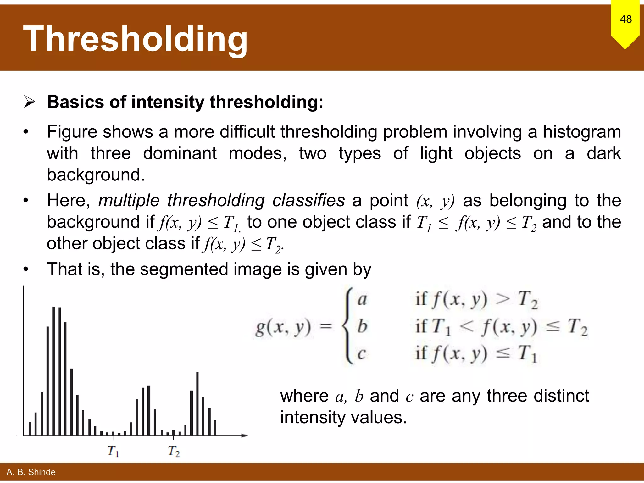 A. B. Shinde
Thresholding
 Basics of intensity thresholding:
• Figure shows a more difficult thresholding problem involving a histogram
with three dominant modes, two types of light objects on a dark
background.
• Here, multiple thresholding classifies a point (x, y) as belonging to the
background if f(x, y) ≤ T1, to one object class if T1 ≤ f(x, y) ≤ T2 and to the
other object class if f(x, y) ≤ T2.
• That is, the segmented image is given by
48
where a, b and c are any three distinct
intensity values.
 