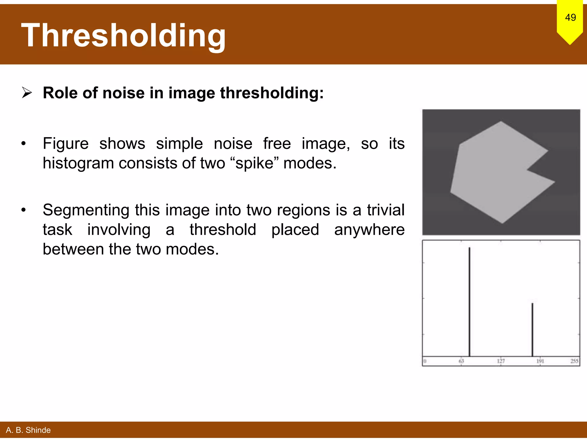 A. B. Shinde
Thresholding
 Role of noise in image thresholding:
• Figure shows simple noise free image, so its
histogram consists of two “spike” modes.
• Segmenting this image into two regions is a trivial
task involving a threshold placed anywhere
between the two modes.
49
 
