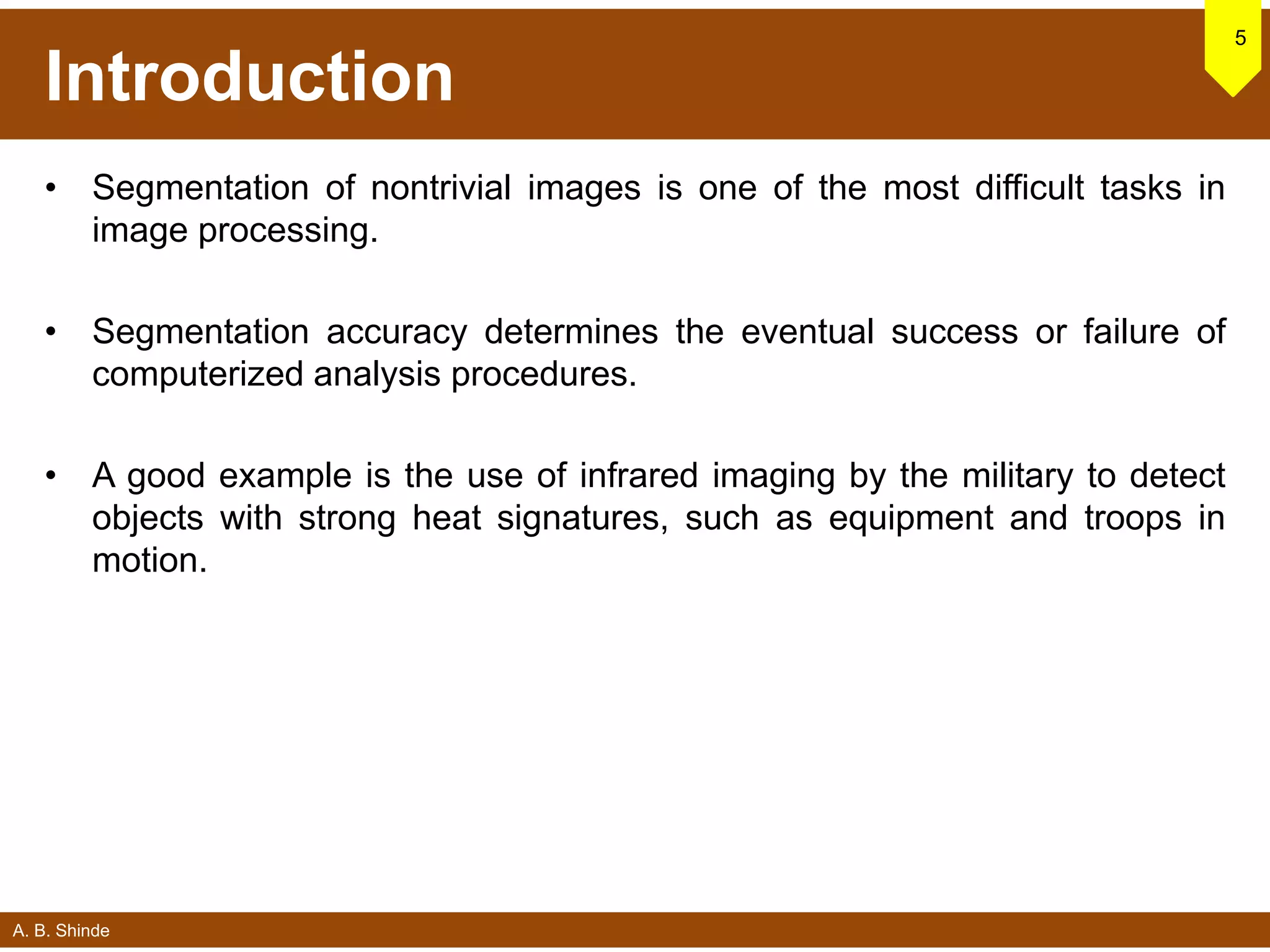A. B. Shinde
Introduction
• Segmentation of nontrivial images is one of the most difficult tasks in
image processing.
• Segmentation accuracy determines the eventual success or failure of
computerized analysis procedures.
• A good example is the use of infrared imaging by the military to detect
objects with strong heat signatures, such as equipment and troops in
motion.
5
 