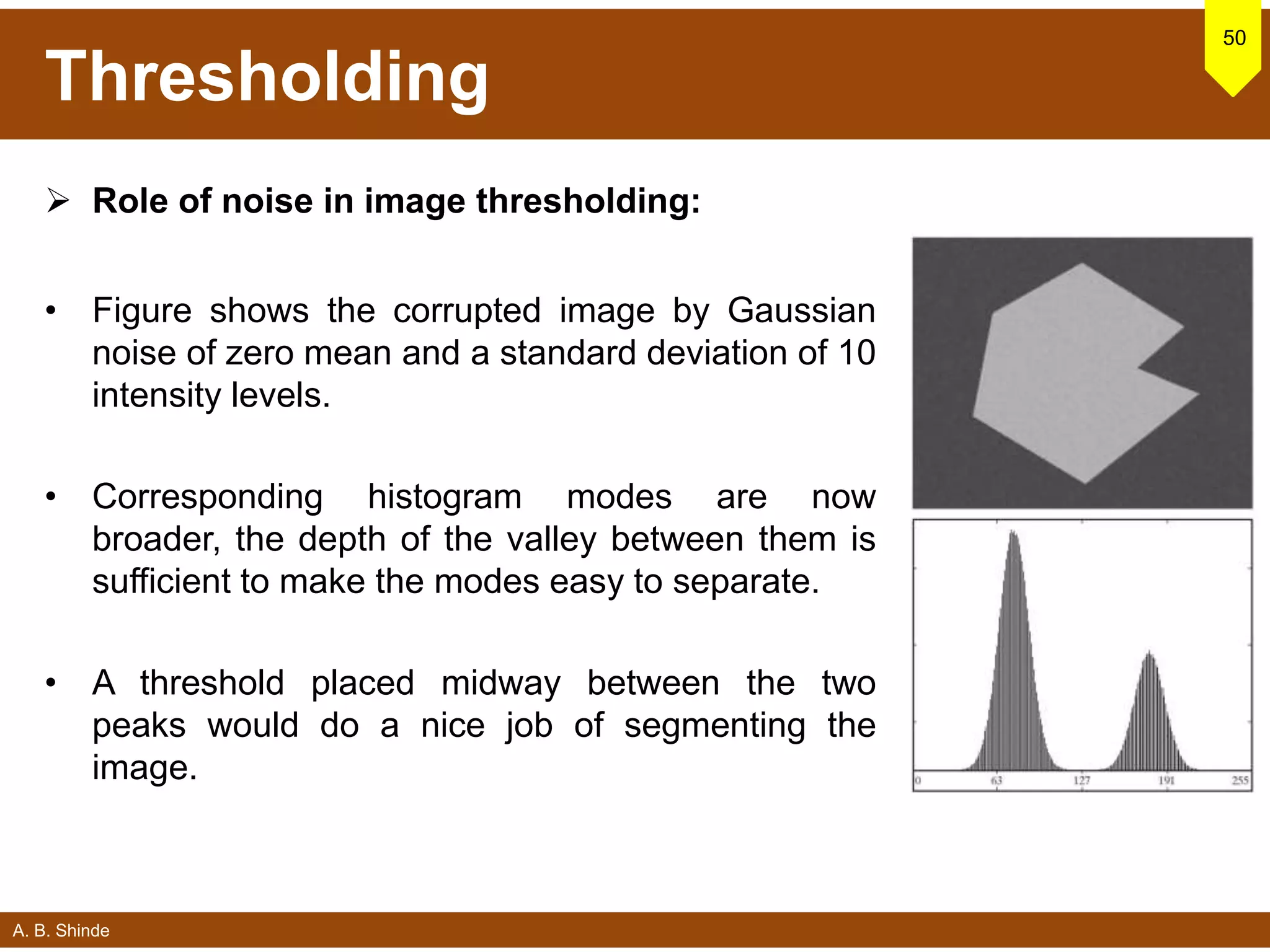 A. B. Shinde
Thresholding
 Role of noise in image thresholding:
• Figure shows the corrupted image by Gaussian
noise of zero mean and a standard deviation of 10
intensity levels.
• Corresponding histogram modes are now
broader, the depth of the valley between them is
sufficient to make the modes easy to separate.
• A threshold placed midway between the two
peaks would do a nice job of segmenting the
image.
50
 