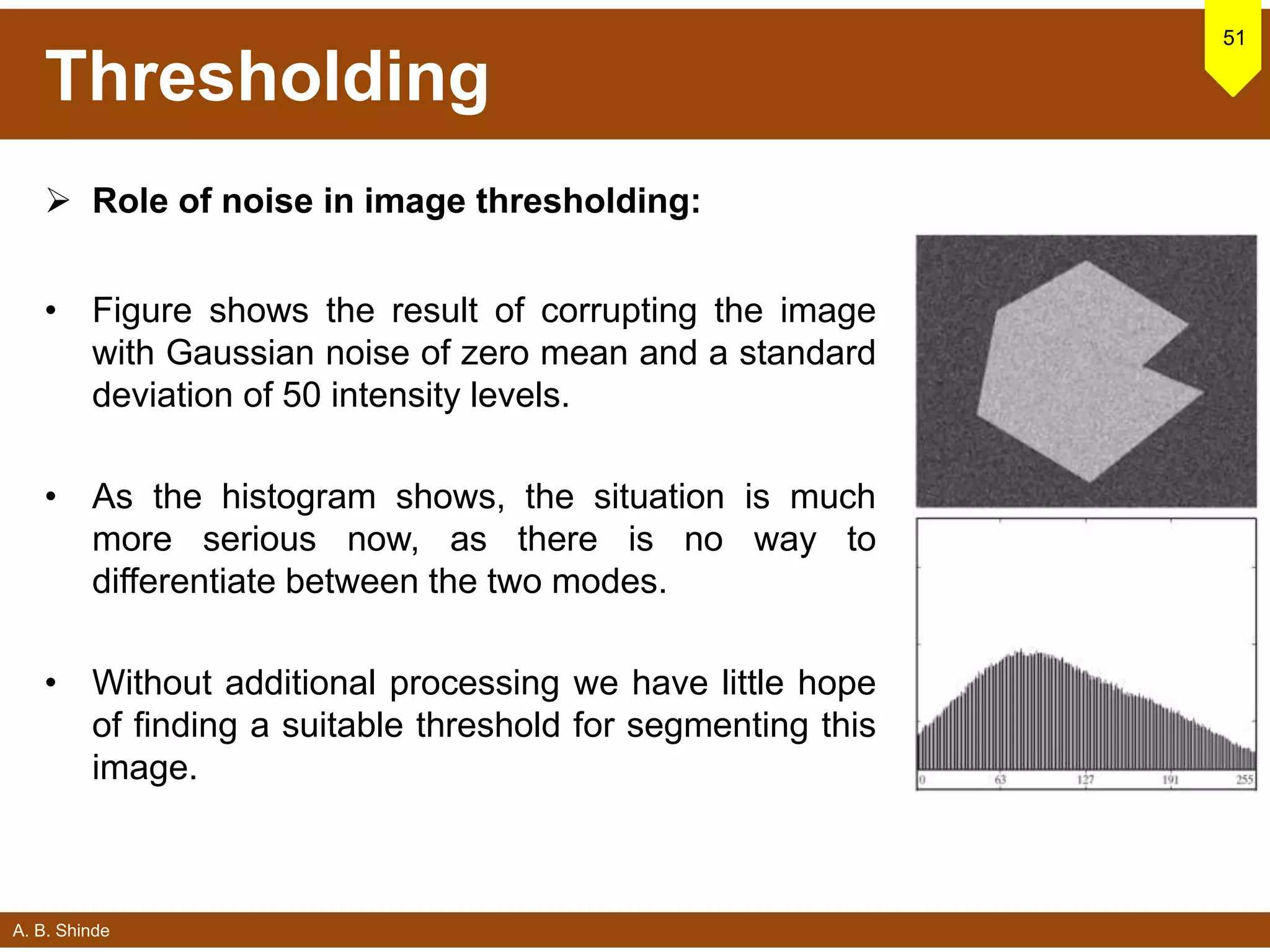 A. B. Shinde
Thresholding
 Role of noise in image thresholding:
• Figure shows the result of corrupting the image
with Gaussian noise of zero mean and a standard
deviation of 50 intensity levels.
• As the histogram shows, the situation is much
more serious now, as there is no way to
differentiate between the two modes.
• Without additional processing we have little hope
of finding a suitable threshold for segmenting this
image.
51
 