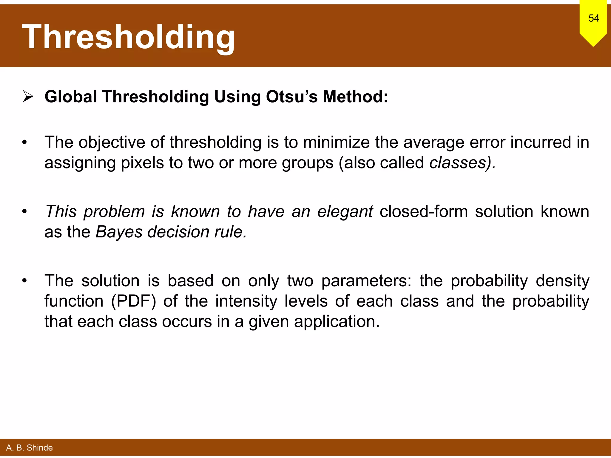 A. B. Shinde
Thresholding
 Global Thresholding Using Otsu’s Method:
• The objective of thresholding is to minimize the average error incurred in
assigning pixels to two or more groups (also called classes).
• This problem is known to have an elegant closed-form solution known
as the Bayes decision rule.
• The solution is based on only two parameters: the probability density
function (PDF) of the intensity levels of each class and the probability
that each class occurs in a given application.
54
 