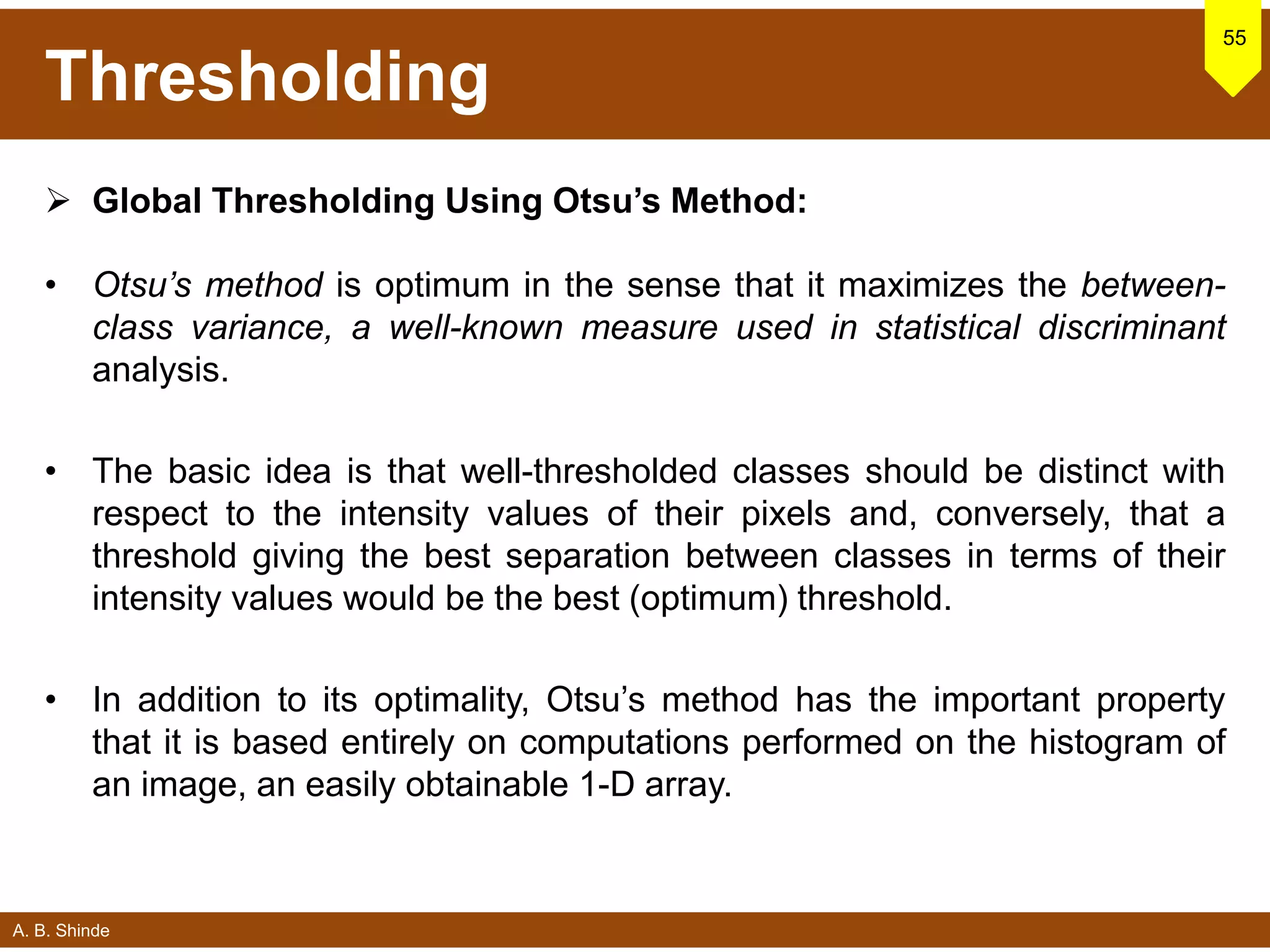 A. B. Shinde
Thresholding
 Global Thresholding Using Otsu’s Method:
• Otsu’s method is optimum in the sense that it maximizes the between-
class variance, a well-known measure used in statistical discriminant
analysis.
• The basic idea is that well-thresholded classes should be distinct with
respect to the intensity values of their pixels and, conversely, that a
threshold giving the best separation between classes in terms of their
intensity values would be the best (optimum) threshold.
• In addition to its optimality, Otsu’s method has the important property
that it is based entirely on computations performed on the histogram of
an image, an easily obtainable 1-D array.
55
 