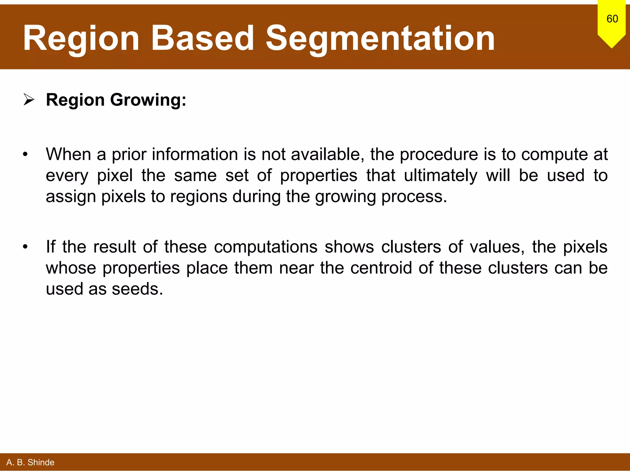 A. B. Shinde
Region Based Segmentation
 Region Growing:
• When a prior information is not available, the procedure is to compute at
every pixel the same set of properties that ultimately will be used to
assign pixels to regions during the growing process.
• If the result of these computations shows clusters of values, the pixels
whose properties place them near the centroid of these clusters can be
used as seeds.
60
 