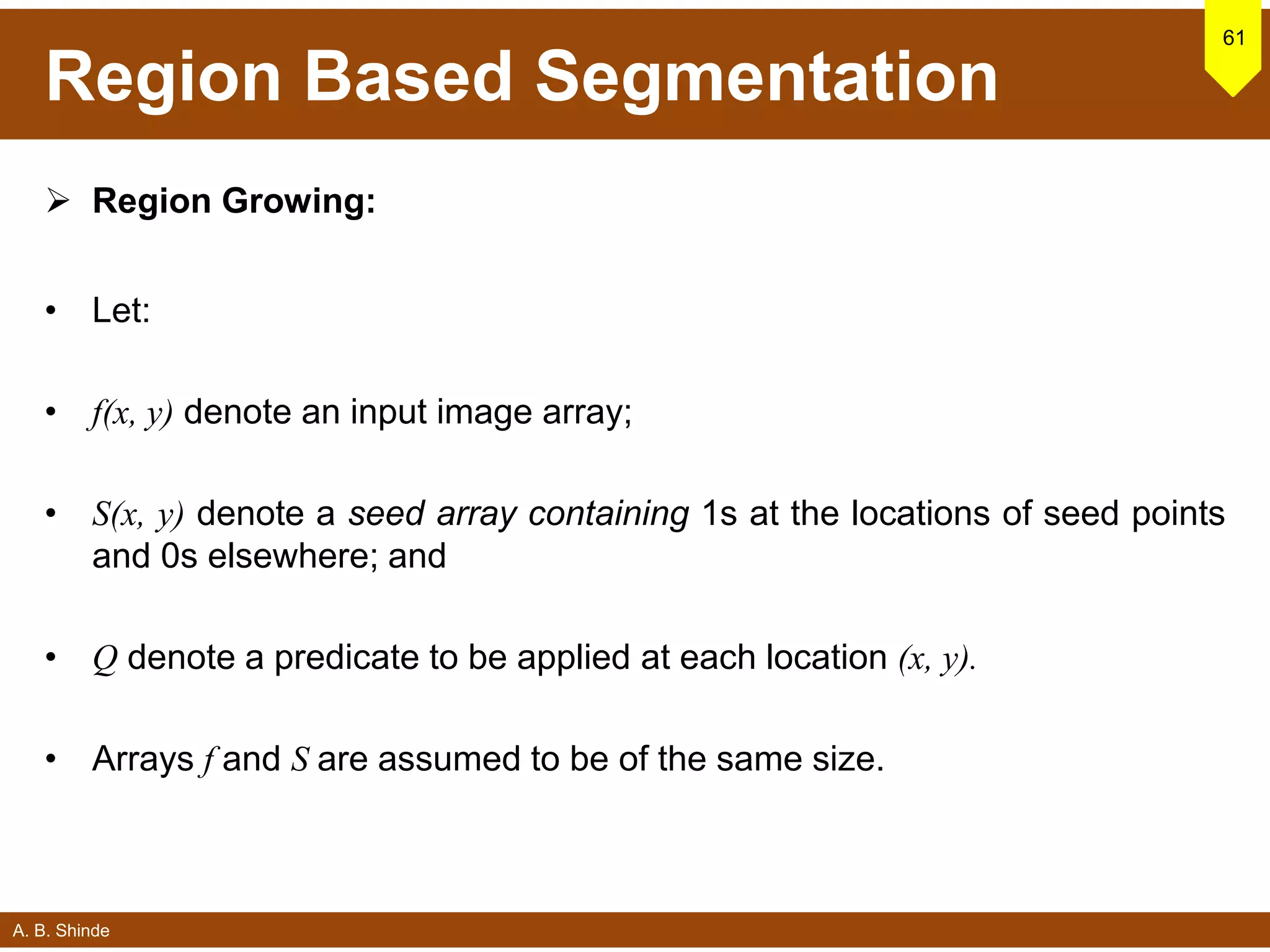 A. B. Shinde
Region Based Segmentation
 Region Growing:
• Let:
• f(x, y) denote an input image array;
• S(x, y) denote a seed array containing 1s at the locations of seed points
and 0s elsewhere; and
• Q denote a predicate to be applied at each location (x, y).
• Arrays f and S are assumed to be of the same size.
61
 