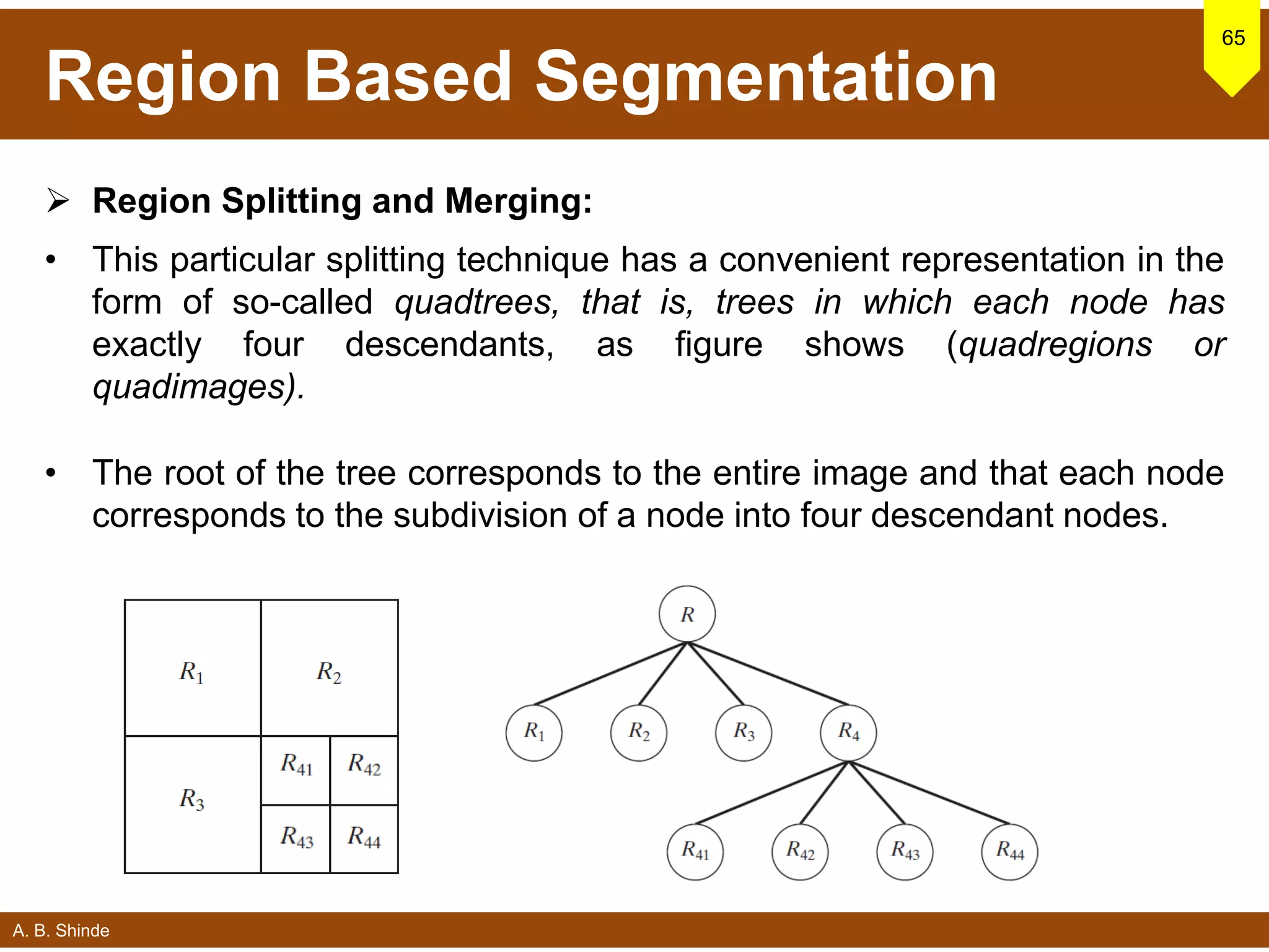 A. B. Shinde
Region Based Segmentation
 Region Splitting and Merging:
• This particular splitting technique has a convenient representation in the
form of so-called quadtrees, that is, trees in which each node has
exactly four descendants, as figure shows (quadregions or
quadimages).
• The root of the tree corresponds to the entire image and that each node
corresponds to the subdivision of a node into four descendant nodes.
65
 
