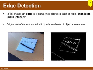 A. B. Shinde
Edge Detection
• In an image, an edge is a curve that follows a path of rapid change in
image intensity.
• Edges are often associated with the boundaries of objects in a scene.
10
 