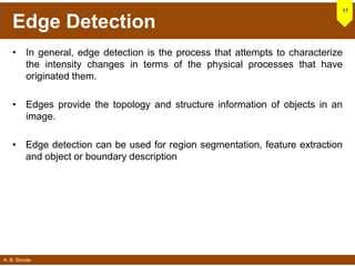 A. B. Shinde
Edge Detection
• In general, edge detection is the process that attempts to characterize
the intensity changes in terms of the physical processes that have
originated them.
• Edges provide the topology and structure information of objects in an
image.
• Edge detection can be used for region segmentation, feature extraction
and object or boundary description
11
 