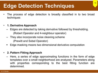 A. B. Shinde
Edge Detection Techniques
• The process of edge detection is broadly classified in to two broad
techniques
• 1. Derivative Approach
– Edges are detected by taking derivative followed by thresholding.
(Robert Operator and 4-neighbour operator)
– They also incorporate noise cleaning scheme
(Prewitt and Sobel Operator)
 Edge masking means two dimensional derivative computation
• 2. Pattern Fitting Approach
– Here, a series of edge approximating functions in the form of edge
templates over a small neighborhood are analyzed. Parameters along
with properties corresponding to the best fitting function are
determined.
12
 