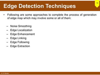 A. B. Shinde
Edge Detection Techniques
• Following are some approaches to complete the process of generation
of edge map which may involve some or all of them:
– Noise Smoothing
– Edge Localization
– Edge Enhancement
– Edge Linking
– Edge Following
– Edge Extraction
13
 