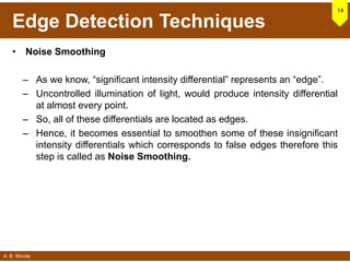A. B. Shinde
Edge Detection Techniques
• Noise Smoothing
– As we know, “significant intensity differential” represents an “edge”.
– Uncontrolled illumination of light, would produce intensity differential
at almost every point.
– So, all of these differentials are located as edges.
– Hence, it becomes essential to smoothen some of these insignificant
intensity differentials which corresponds to false edges therefore this
step is called as Noise Smoothing.
14
 