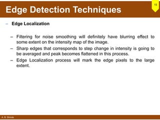 A. B. Shinde
Edge Detection Techniques
– Edge Localization
– Filtering for noise smoothing will definitely have blurring effect to
some extent on the intensity map of the image.
– Sharp edges that corresponds to step change in intensity is going to
be averaged and peak becomes flattened in this process.
– Edge Localization process will mark the edge pixels to the large
extent.
15
 