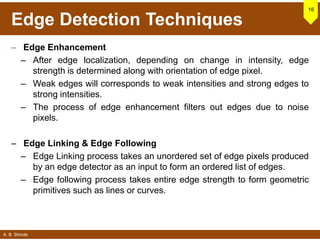 A. B. Shinde
Edge Detection Techniques
– Edge Enhancement
– After edge localization, depending on change in intensity, edge
strength is determined along with orientation of edge pixel.
– Weak edges will corresponds to weak intensities and strong edges to
strong intensities.
– The process of edge enhancement filters out edges due to noise
pixels.
– Edge Linking & Edge Following
– Edge Linking process takes an unordered set of edge pixels produced
by an edge detector as an input to form an ordered list of edges.
– Edge following process takes entire edge strength to form geometric
primitives such as lines or curves.
16
 