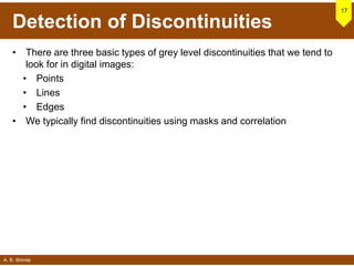 A. B. Shinde
Detection of Discontinuities
• There are three basic types of grey level discontinuities that we tend to
look for in digital images:
• Points
• Lines
• Edges
• We typically find discontinuities using masks and correlation
17
 