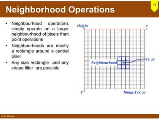 A. B. Shinde
Neighborhood Operations
• Neighbourhood operations
simply operate on a larger
neighbourhood of pixels than
point operations
• Neighbourhoods are mostly
a rectangle around a central
pixel
• Any size rectangle and any
shape filter are possible
18
Origin x
y Image f (x, y)
(x, y)
Neighbourhood
 