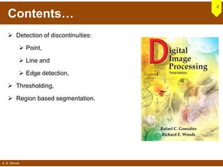 A. B. Shinde
Contents…
 Detection of discontinuities:
 Point,
 Line and
 Edge detection,
 Thresholding,
 Region based segmentation.
2
 