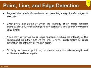 A. B. Shinde
Point, Line, and Edge Detection
• Segmentation methods are based on detecting sharp, local changes in
intensity.
• Edge pixels are pixels at which the intensity of an image function
changes abruptly, and edges (or edge segments) are sets of connected
edge pixels.
• A line may be viewed as an edge segment in which the intensity of the
background on either side of the line is either much higher or much
lower than the intensity of the line pixels.
• Similarly, an isolated point may be viewed as a line whose length and
width are equal to one pixel.
22
 