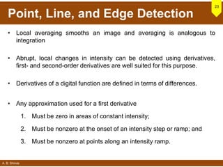 A. B. Shinde
Point, Line, and Edge Detection
• Local averaging smooths an image and averaging is analogous to
integration
• Abrupt, local changes in intensity can be detected using derivatives,
first- and second-order derivatives are well suited for this purpose.
• Derivatives of a digital function are defined in terms of differences.
• Any approximation used for a first derivative
1. Must be zero in areas of constant intensity;
2. Must be nonzero at the onset of an intensity step or ramp; and
3. Must be nonzero at points along an intensity ramp.
23
 