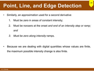 A. B. Shinde
Point, Line, and Edge Detection
• Similarly, an approximation used for a second derivative
1. Must be zero in areas of constant intensity;
2. Must be nonzero at the onset and end of an intensity step or ramp;
and
3. Must be zero along intensity ramps.
• Because we are dealing with digital quantities whose values are finite,
the maximum possible intensity change is also finite.
24
 
