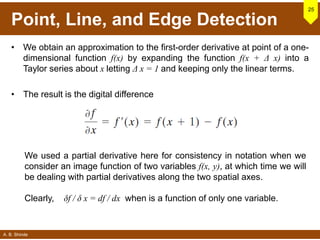 A. B. Shinde
Point, Line, and Edge Detection
• We obtain an approximation to the first-order derivative at point of a one-
dimensional function f(x) by expanding the function f(x + Δ x) into a
Taylor series about x letting Δ x = 1 and keeping only the linear terms.
• The result is the digital difference
25
We used a partial derivative here for consistency in notation when we
consider an image function of two variables f(x, y), at which time we will
be dealing with partial derivatives along the two spatial axes.
Clearly, δf / δ x = df / dx when is a function of only one variable.
 