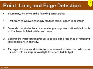 A. B. Shinde
Point, Line, and Edge Detection
• In summary, we arrive at the following conclusions:
1. First-order derivatives generally produce thicker edges in an image.
2. Second-order derivatives have a stronger response to fine detail, such
as thin lines, isolated points, and noise.
3. Second-order derivatives produce a double-edge response at ramp and
step transitions in intensity.
4. The sign of the second derivative can be used to determine whether a
transition into an edge is from light to dark or dark to light.
30
 