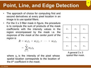 A. B. Shinde
Point, Line, and Edge Detection
• The approach of choice for computing first and
second derivatives at every pixel location in an
image is to use spatial filters.
• For the 3 x 3 filter mask in figure, the procedure
is to compute the sum of products of the mask
coefficients with the intensity values in the
region encompassed by the mask i.e. the
response of the mask at the center point of the
region is
31
A general 3 x 3
spatial filter mask.where zk is the intensity of the pixel whose
spatial location corresponds to the location of
the kth coefficient in the mask.
 