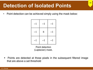 A. B. Shinde
Detection of Isolated Points
• Point detection can be achieved simply using the mask below:
33
 Points are detected at those pixels in the subsequent filtered image
that are above a set threshold
Point detection
(Laplacian) mask.
 