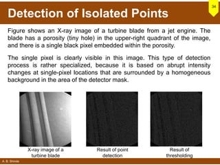 A. B. Shinde
Detection of Isolated Points
34
X-ray image of a
turbine blade
Result of point
detection
Result of
thresholding
Figure shows an X-ray image of a turbine blade from a jet engine. The
blade has a porosity (tiny hole) in the upper-right quadrant of the image,
and there is a single black pixel embedded within the porosity.
The single pixel is clearly visible in this image. This type of detection
process is rather specialized, because it is based on abrupt intensity
changes at single-pixel locations that are surrounded by a homogeneous
background in the area of the detector mask.
 