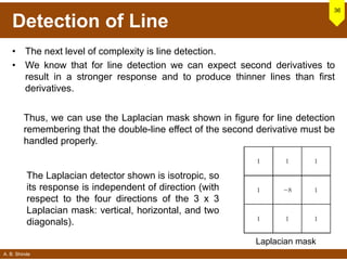 A. B. Shinde
Detection of Line
• The next level of complexity is line detection.
• We know that for line detection we can expect second derivatives to
result in a stronger response and to produce thinner lines than first
derivatives.
36
Thus, we can use the Laplacian mask shown in figure for line detection
remembering that the double-line effect of the second derivative must be
handled properly.
The Laplacian detector shown is isotropic, so
its response is independent of direction (with
respect to the four directions of the 3 x 3
Laplacian mask: vertical, horizontal, and two
diagonals).
Laplacian mask
 
