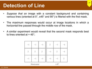 A. B. Shinde
Detection of Line
37
• Suppose that an image with a constant background and containing
various lines (oriented at 0°, ±45° and 90°) is filtered with the first mask.
• The maximum responses would occur at image locations in which a
horizontal line passed through the middle row of the mask.
• A similar experiment would reveal that the second mask responds best
to lines oriented at + 45°;
 