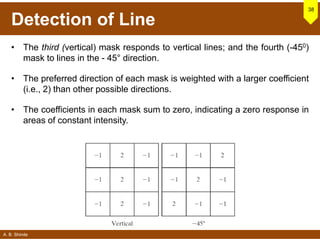 A. B. Shinde
Detection of Line
38
• The third (vertical) mask responds to vertical lines; and the fourth (-450)
mask to lines in the - 45° direction.
• The preferred direction of each mask is weighted with a larger coefficient
(i.e., 2) than other possible directions.
• The coefficients in each mask sum to zero, indicating a zero response in
areas of constant intensity.
 