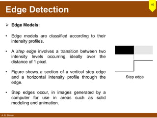 A. B. Shinde
Edge Detection
 Edge Models:
• Edge models are classified according to their
intensity profiles.
• A step edge involves a transition between two
intensity levels occurring ideally over the
distance of 1 pixel.
• Figure shows a section of a vertical step edge
and a horizontal intensity profile through the
edge.
• Step edges occur, in images generated by a
computer for use in areas such as solid
modeling and animation.
40
Step edge
 
