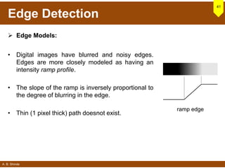 A. B. Shinde
Edge Detection
 Edge Models:
• Digital images have blurred and noisy edges.
Edges are more closely modeled as having an
intensity ramp profile.
• The slope of the ramp is inversely proportional to
the degree of blurring in the edge.
• Thin (1 pixel thick) path doesnot exist.
41
ramp edge
 