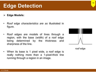 A. B. Shinde
Edge Detection
 Edge Models:
• Roof edge characteristics are as illustrated in
figure.
• Roof edges are models of lines through a
region, with the base (width) of a roof edge
being determined by the thickness and
sharpness of the line.
• When its base is 1 pixel wide, a roof edge is
really nothing more than a 1-pixel-thick line
running through a region in an image.
42
roof edge
 