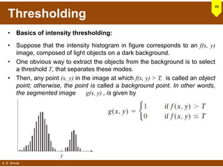 A. B. Shinde
Thresholding
• Basics of intensity thresholding:
• Suppose that the intensity histogram in figure corresponds to an f(x, y)
image, composed of light objects on a dark background.
• One obvious way to extract the objects from the background is to select
a threshold T, that separates these modes.
• Then, any point (x, y) in the image at which f(x, y) > T, is called an object
point; otherwise, the point is called a background point. In other words,
the segmented image g(x, y) , is given by
46
 