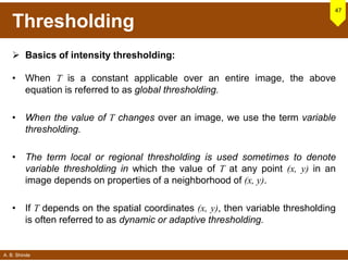 A. B. Shinde
Thresholding
 Basics of intensity thresholding:
• When T is a constant applicable over an entire image, the above
equation is referred to as global thresholding.
• When the value of T changes over an image, we use the term variable
thresholding.
• The term local or regional thresholding is used sometimes to denote
variable thresholding in which the value of T at any point (x, y) in an
image depends on properties of a neighborhood of (x, y).
• If T depends on the spatial coordinates (x, y), then variable thresholding
is often referred to as dynamic or adaptive thresholding.
47
 