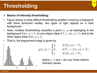 A. B. Shinde
Thresholding
 Basics of intensity thresholding:
• Figure shows a more difficult thresholding problem involving a histogram
with three dominant modes, two types of light objects on a dark
background.
• Here, multiple thresholding classifies a point (x, y) as belonging to the
background if f(x, y) ≤ T1, to one object class if T1 ≤ f(x, y) ≤ T2 and to the
other object class if f(x, y) ≤ T2.
• That is, the segmented image is given by
48
where a, b and c are any three distinct
intensity values.
 